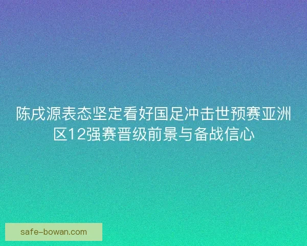 陈戌源表态坚定看好国足冲击世预赛亚洲区12强赛晋级前景与备战信心
