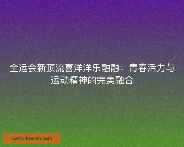 全运会新顶流喜洋洋乐融融：青春活力与运动精神的完美融合