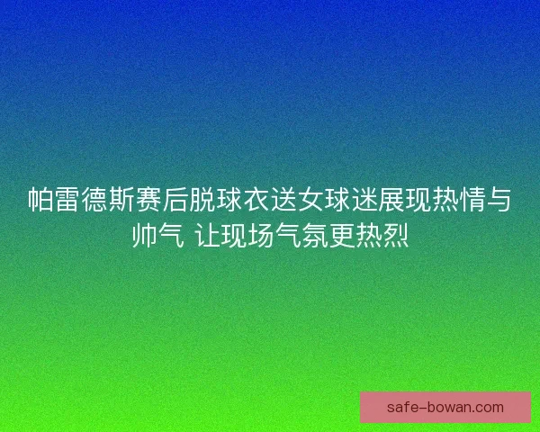 帕雷德斯赛后脱球衣送女球迷展现热情与帅气 让现场气氛更热烈